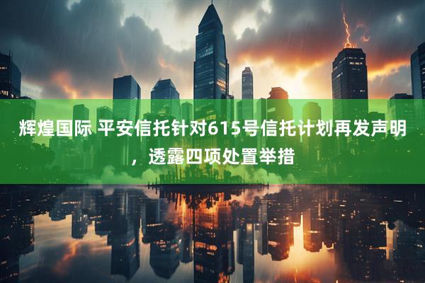辉煌国际 平安信托针对615号信托计划再发声明，透露四项处置举措